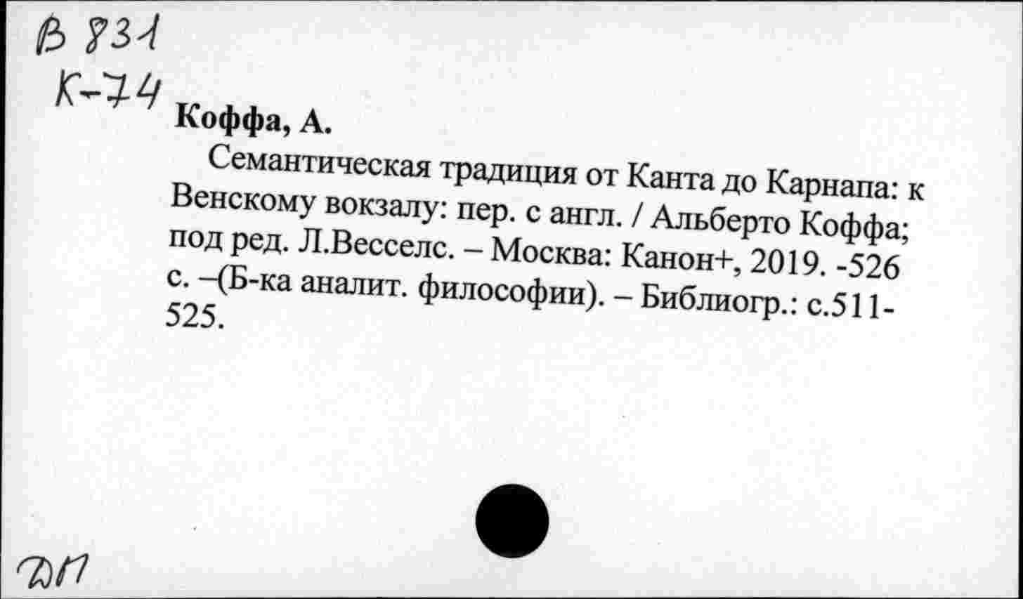 ﻿а
Коффа, А.
Семантическая традиция от Канта до Карнапа: к Венскому вокзалу: пер. с англ. / Альберто Коффа; под ред. Л.Весселс. - Москва: Канон+, 2019. -526 с. -(Б-ка аналит. философии). - Библиогр.: с.511-525.